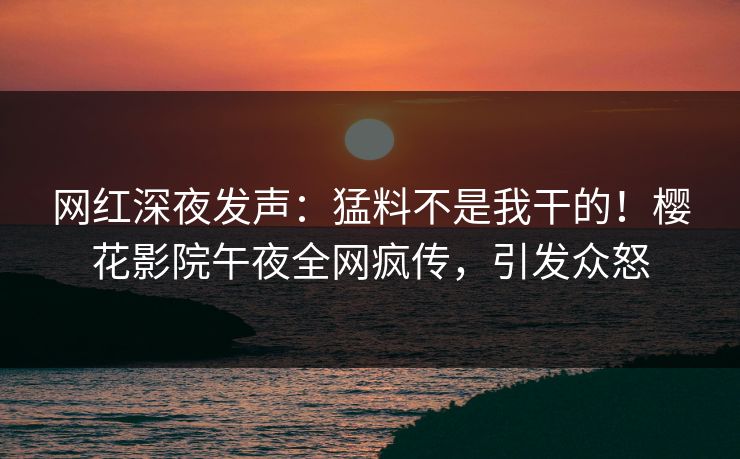 网红深夜发声：猛料不是我干的！樱花影院午夜全网疯传，引发众怒