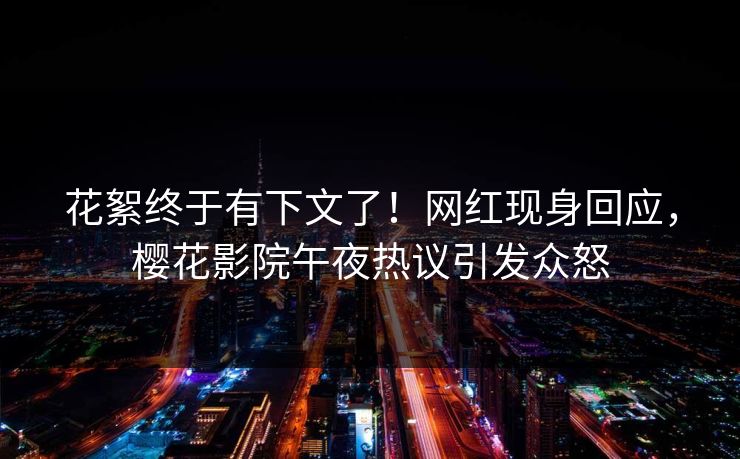 花絮终于有下文了！网红现身回应，樱花影院午夜热议引发众怒