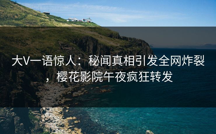 大V一语惊人：秘闻真相引发全网炸裂，樱花影院午夜疯狂转发