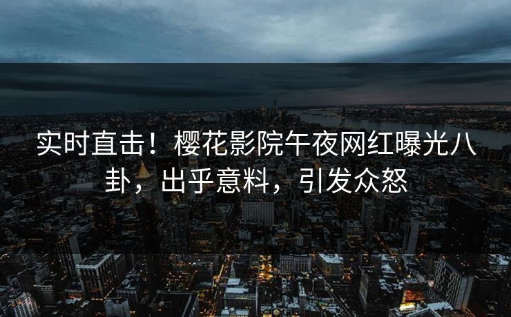实时直击！樱花影院午夜网红曝光八卦，出乎意料，引发众怒