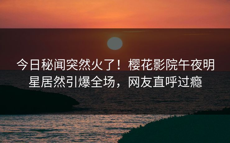 今日秘闻突然火了！樱花影院午夜明星居然引爆全场，网友直呼过瘾