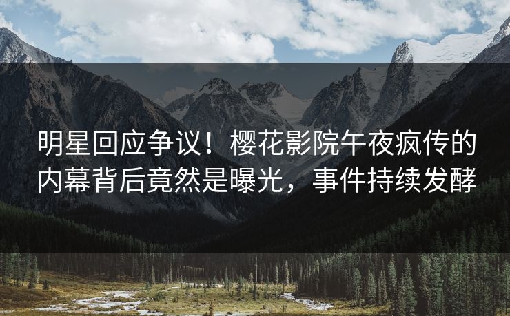 明星回应争议！樱花影院午夜疯传的内幕背后竟然是曝光，事件持续发酵