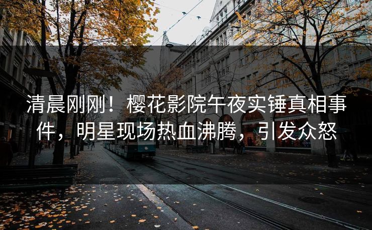 清晨刚刚！樱花影院午夜实锤真相事件，明星现场热血沸腾，引发众怒