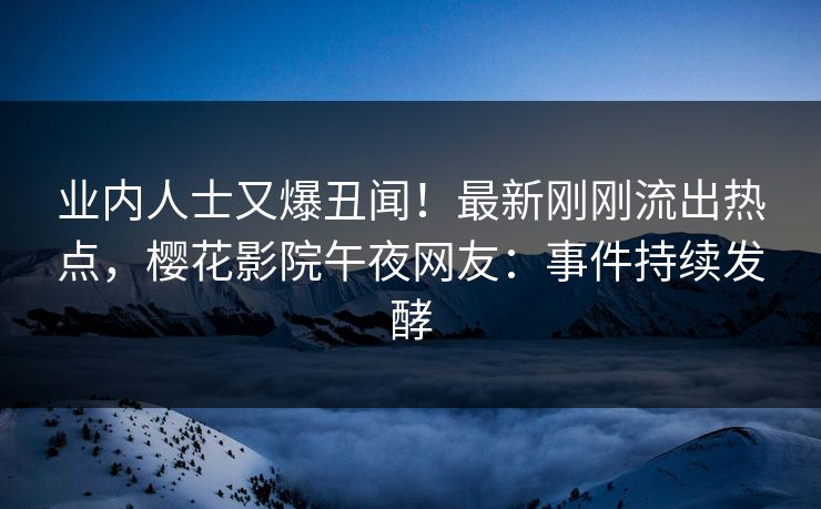 业内人士又爆丑闻！最新刚刚流出热点，樱花影院午夜网友：事件持续发酵