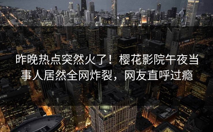 昨晚热点突然火了！樱花影院午夜当事人居然全网炸裂，网友直呼过瘾