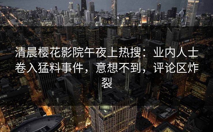 清晨樱花影院午夜上热搜：业内人士卷入猛料事件，意想不到，评论区炸裂