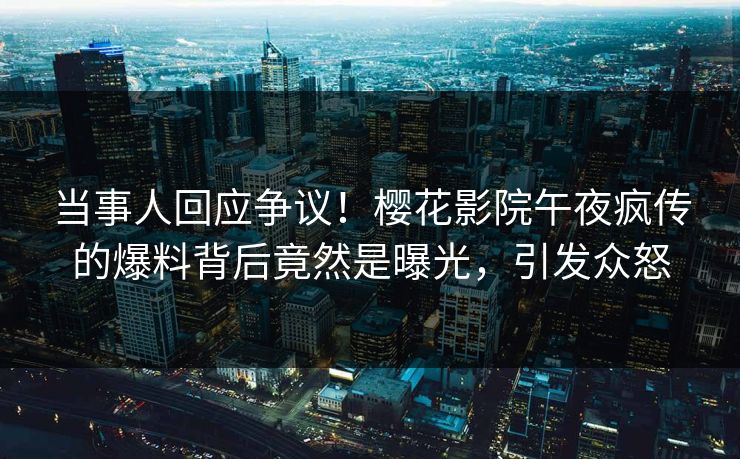 当事人回应争议！樱花影院午夜疯传的爆料背后竟然是曝光，引发众怒