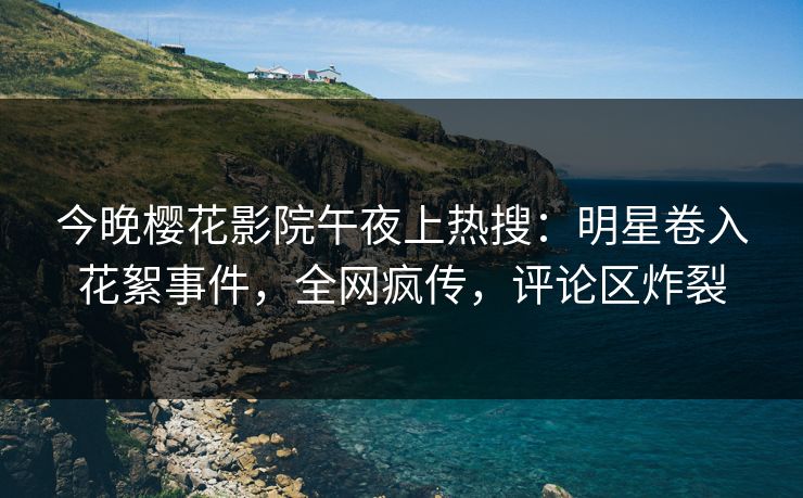 今晚樱花影院午夜上热搜：明星卷入花絮事件，全网疯传，评论区炸裂