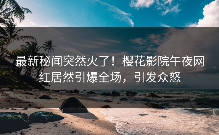 最新秘闻突然火了！樱花影院午夜网红居然引爆全场，引发众怒