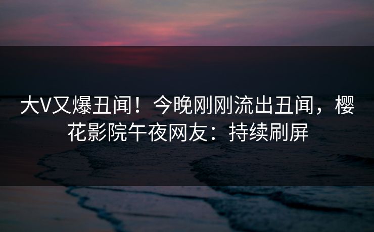大V又爆丑闻！今晚刚刚流出丑闻，樱花影院午夜网友：持续刷屏