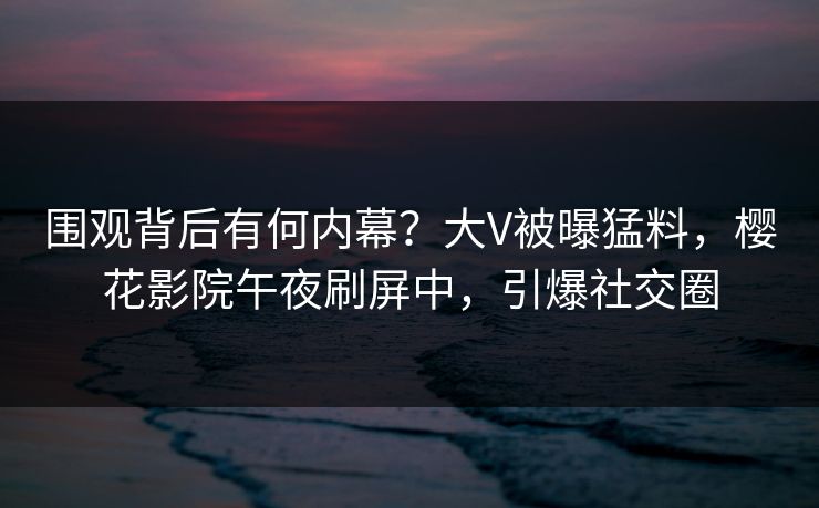 围观背后有何内幕？大V被曝猛料，樱花影院午夜刷屏中，引爆社交圈