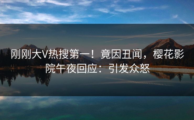 刚刚大V热搜第一！竟因丑闻，樱花影院午夜回应：引发众怒