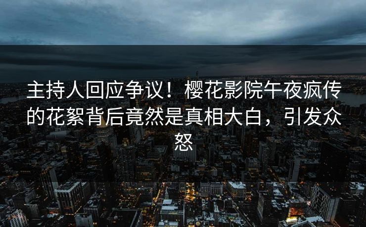 主持人回应争议！樱花影院午夜疯传的花絮背后竟然是真相大白，引发众怒