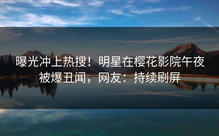 曝光冲上热搜！明星在樱花影院午夜被爆丑闻，网友：持续刷屏