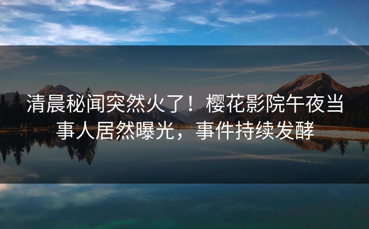 清晨秘闻突然火了！樱花影院午夜当事人居然曝光，事件持续发酵
