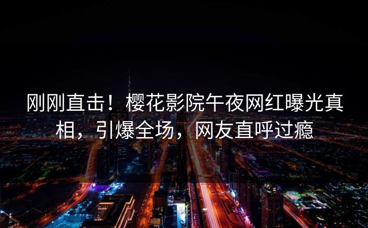 刚刚直击！樱花影院午夜网红曝光真相，引爆全场，网友直呼过瘾
