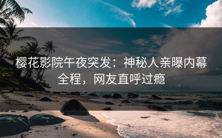 樱花影院午夜突发：神秘人亲曝内幕全程，网友直呼过瘾