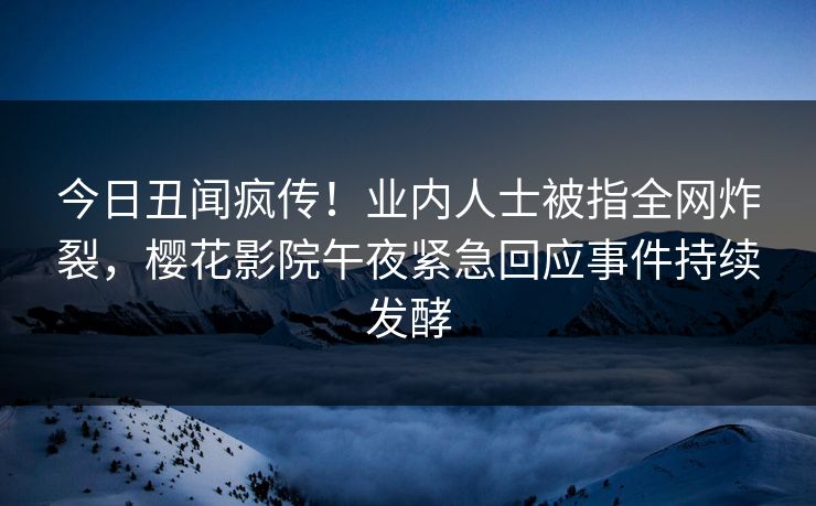 今日丑闻疯传！业内人士被指全网炸裂，樱花影院午夜紧急回应事件持续发酵