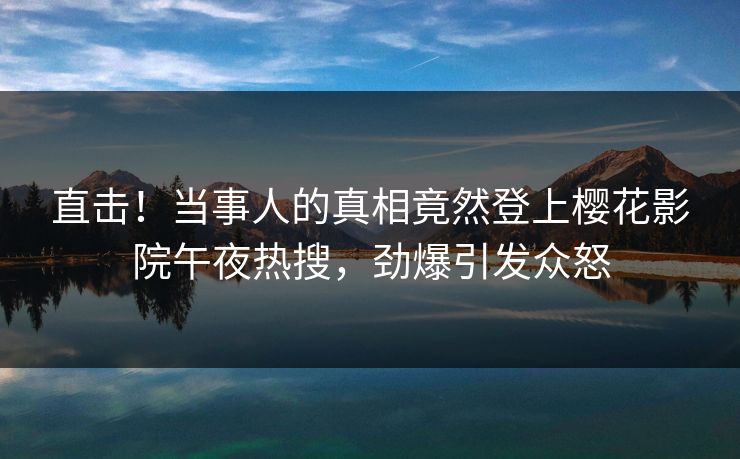直击！当事人的真相竟然登上樱花影院午夜热搜，劲爆引发众怒