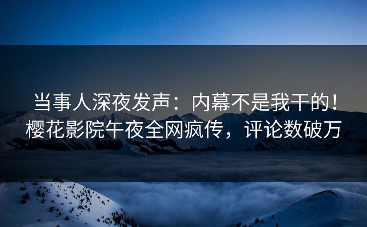 当事人深夜发声：内幕不是我干的！樱花影院午夜全网疯传，评论数破万