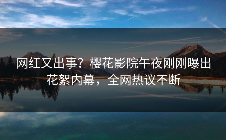 网红又出事？樱花影院午夜刚刚曝出花絮内幕，全网热议不断