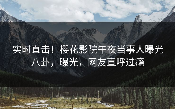 实时直击！樱花影院午夜当事人曝光八卦，曝光，网友直呼过瘾