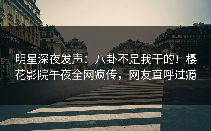 明星深夜发声：八卦不是我干的！樱花影院午夜全网疯传，网友直呼过瘾