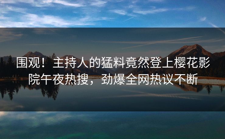 围观！主持人的猛料竟然登上樱花影院午夜热搜，劲爆全网热议不断