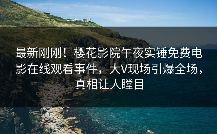 最新刚刚！樱花影院午夜实锤免费电影在线观看事件，大V现场引爆全场，真相让人瞠目