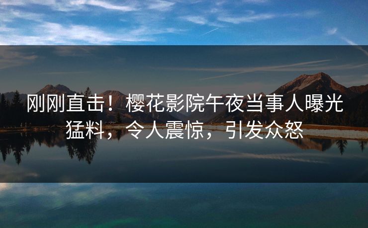 刚刚直击！樱花影院午夜当事人曝光猛料，令人震惊，引发众怒