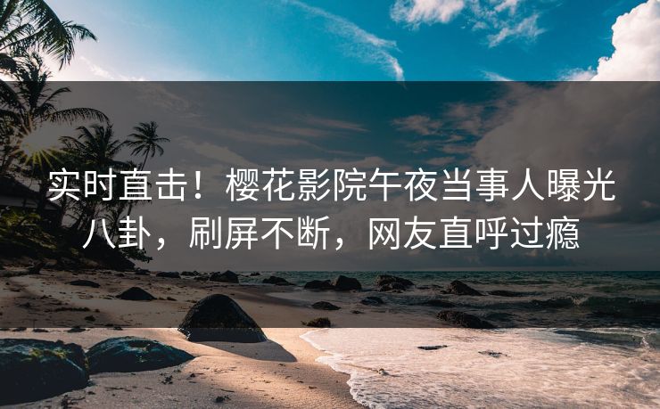 实时直击！樱花影院午夜当事人曝光八卦，刷屏不断，网友直呼过瘾