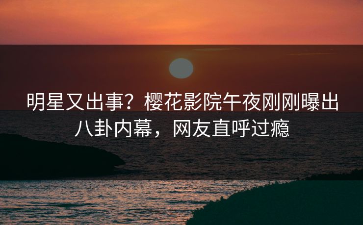 明星又出事？樱花影院午夜刚刚曝出八卦内幕，网友直呼过瘾