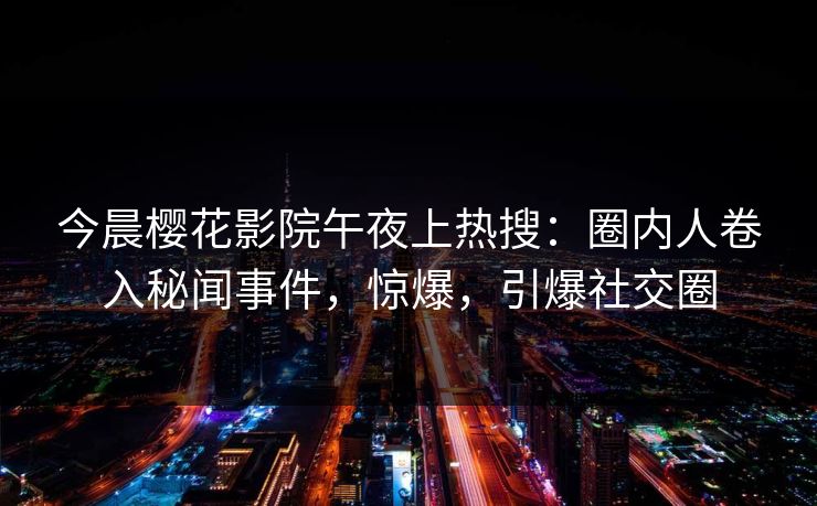 今晨樱花影院午夜上热搜：圈内人卷入秘闻事件，惊爆，引爆社交圈
