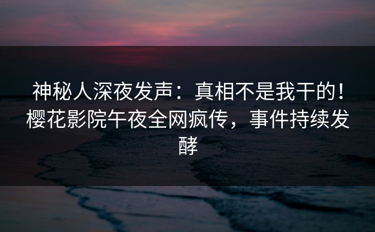 神秘人深夜发声：真相不是我干的！樱花影院午夜全网疯传，事件持续发酵