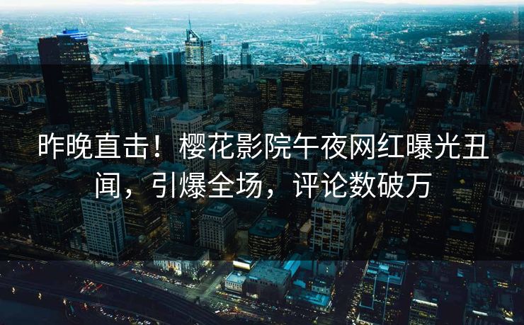 昨晚直击！樱花影院午夜网红曝光丑闻，引爆全场，评论数破万