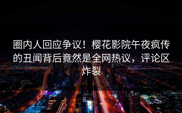圈内人回应争议！樱花影院午夜疯传的丑闻背后竟然是全网热议，评论区炸裂