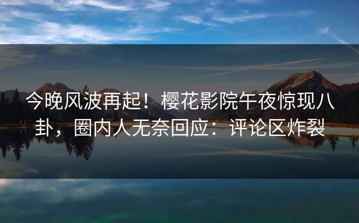 今晚风波再起！樱花影院午夜惊现八卦，圈内人无奈回应：评论区炸裂
