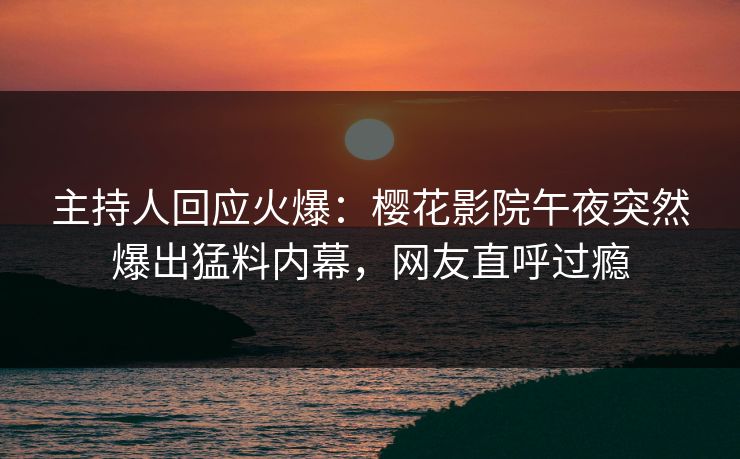 主持人回应火爆：樱花影院午夜突然爆出猛料内幕，网友直呼过瘾