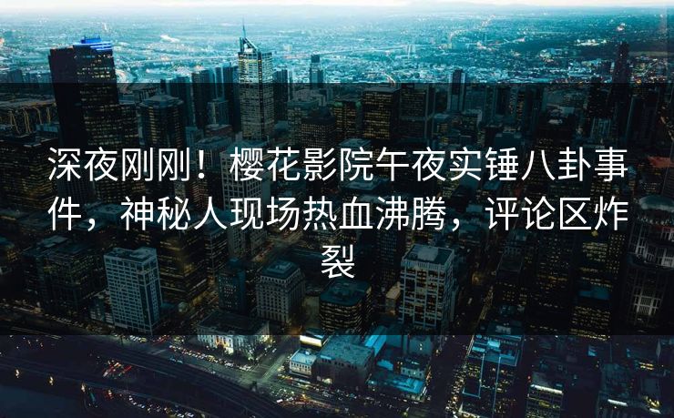 深夜刚刚！樱花影院午夜实锤八卦事件，神秘人现场热血沸腾，评论区炸裂