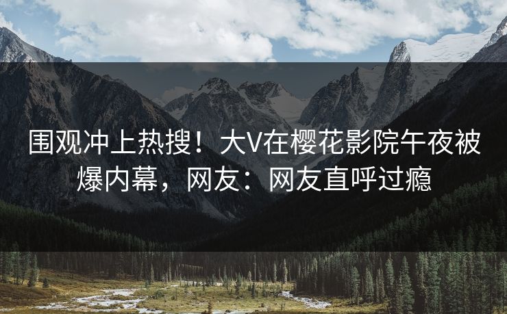 围观冲上热搜！大V在樱花影院午夜被爆内幕，网友：网友直呼过瘾
