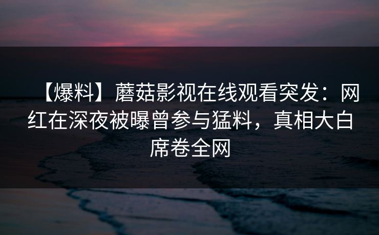 【爆料】蘑菇影视在线观看突发：网红在深夜被曝曾参与猛料，真相大白席卷全网