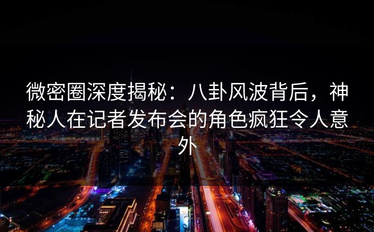 微密圈深度揭秘：八卦风波背后，神秘人在记者发布会的角色疯狂令人意外