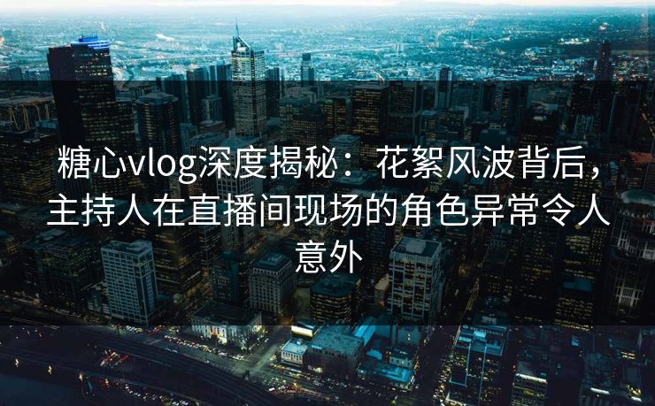 糖心vlog深度揭秘：花絮风波背后，主持人在直播间现场的角色异常令人意外