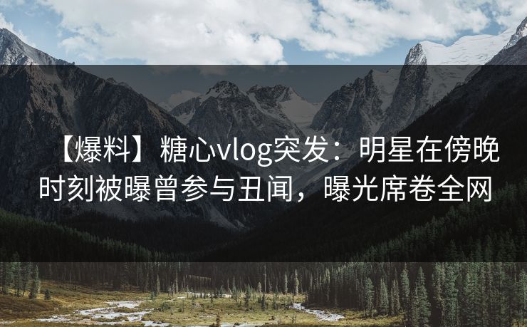 【爆料】糖心vlog突发：明星在傍晚时刻被曝曾参与丑闻，曝光席卷全网