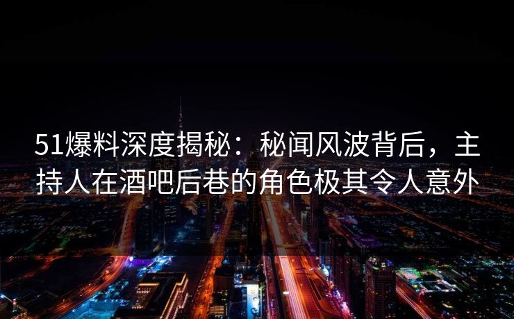 51爆料深度揭秘：秘闻风波背后，主持人在酒吧后巷的角色极其令人意外