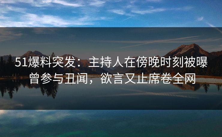 51爆料突发：主持人在傍晚时刻被曝曾参与丑闻，欲言又止席卷全网
