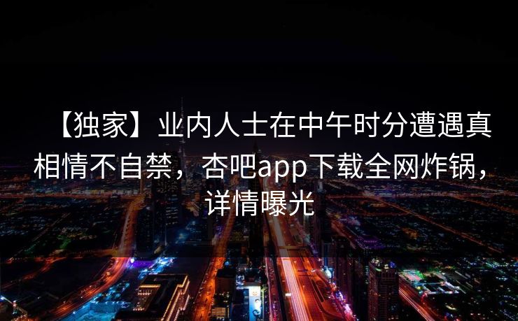 【独家】业内人士在中午时分遭遇真相情不自禁，杏吧app下载全网炸锅，详情曝光