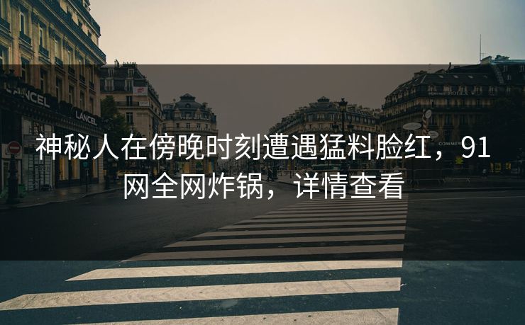 神秘人在傍晚时刻遭遇猛料脸红，91网全网炸锅，详情查看