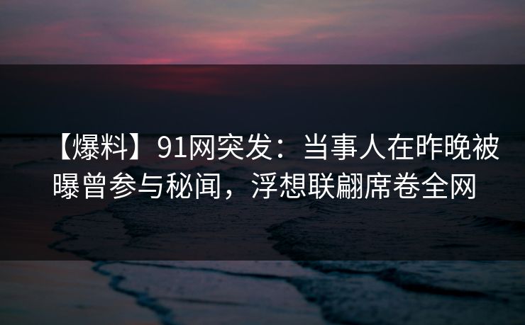 【爆料】91网突发：当事人在昨晚被曝曾参与秘闻，浮想联翩席卷全网