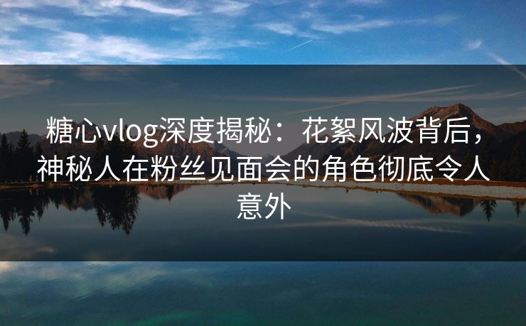 糖心vlog深度揭秘：花絮风波背后，神秘人在粉丝见面会的角色彻底令人意外